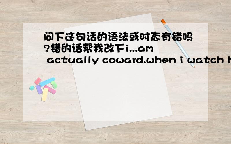 问下这句话的语法或时态有错吗?错的话帮我改下i...am actually coward.when i watch horror movies,i do not have the courage to open my eyes.if i go to a high place,my legs will shake.but...the most scary thingis when i can not see you