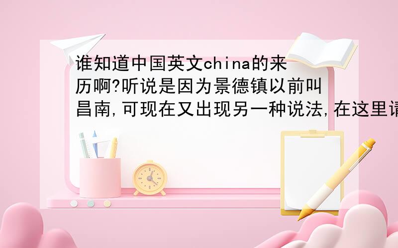 谁知道中国英文china的来历啊?听说是因为景德镇以前叫昌南,可现在又出现另一种说法,在这里请问一下各位博学多才的朋友们...