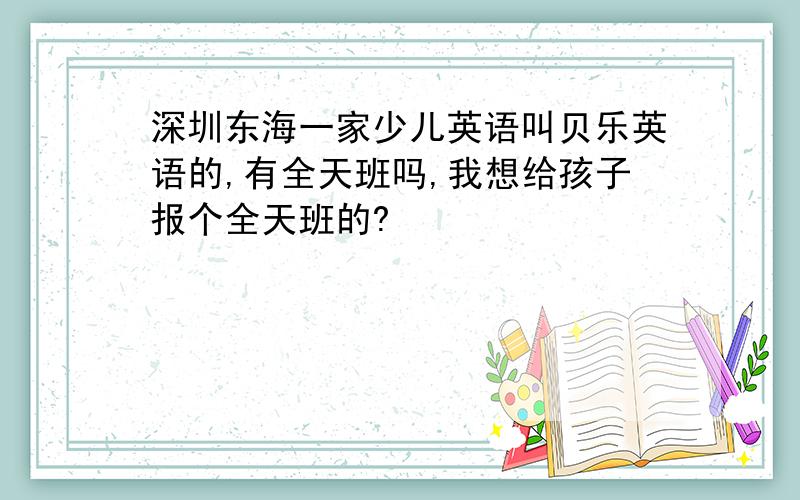 深圳东海一家少儿英语叫贝乐英语的,有全天班吗,我想给孩子报个全天班的?