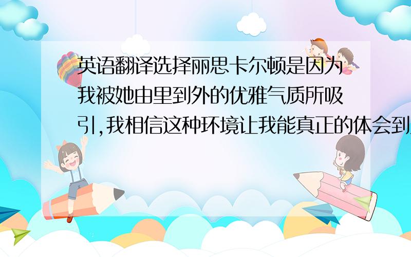 英语翻译选择丽思卡尔顿是因为我被她由里到外的优雅气质所吸引,我相信这种环境让我能真正的体会到为绅士和淑女服务的快乐,我希望丽思卡尔顿是我人生的成功转折点,也希望我能成为丽