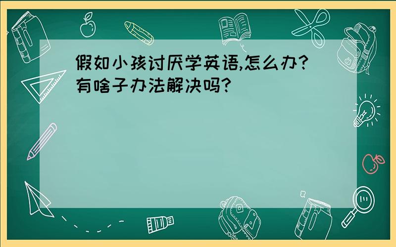 假如小孩讨厌学英语,怎么办?有啥子办法解决吗?