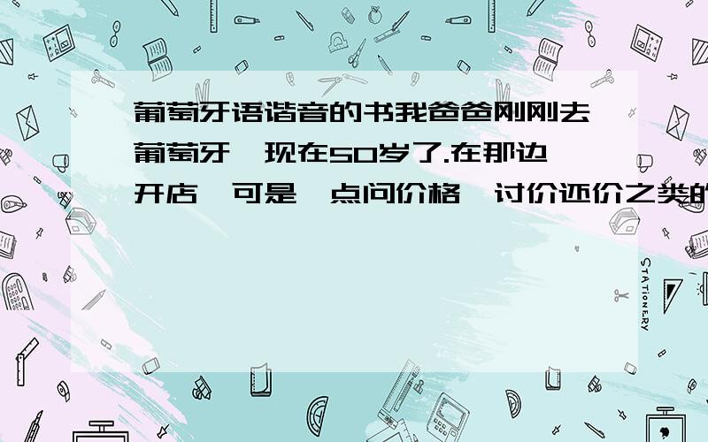 葡萄牙语谐音的书我爸爸刚刚去葡萄牙,现在50岁了.在那边开店,可是一点问价格,讨价还价之类的都不会说.所以我想有朋友告诉我下哪里可以买到葡萄牙语的谐音书.就比如说thank you 中文读就