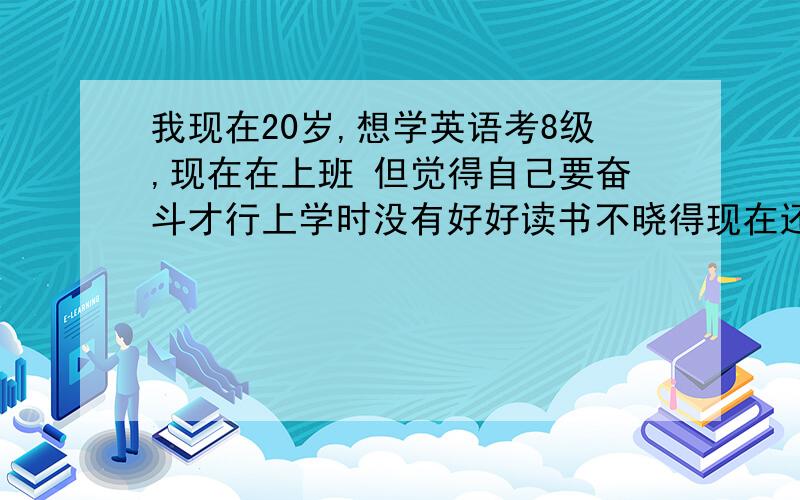 我现在20岁,想学英语考8级,现在在上班 但觉得自己要奋斗才行上学时没有好好读书不晓得现在还来不来得急