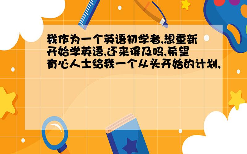 我作为一个英语初学者,想重新开始学英语,还来得及吗,希望有心人士给我一个从头开始的计划,