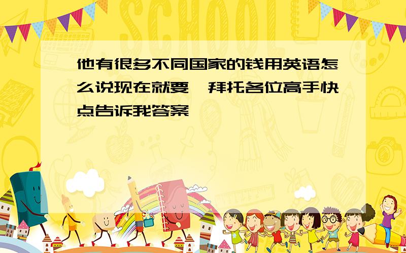 他有很多不同国家的钱用英语怎么说现在就要,拜托各位高手快点告诉我答案