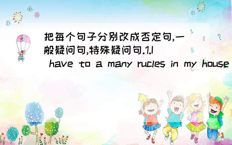 把每个句子分别改成否定句,一般疑问句,特殊疑问句.1.I have to a many rucles in my house .{to a many ruckes 划线』2.I can meat my friends after school .{my friends 划线}3.She has to clean her room on weekends.{her room 划线}4