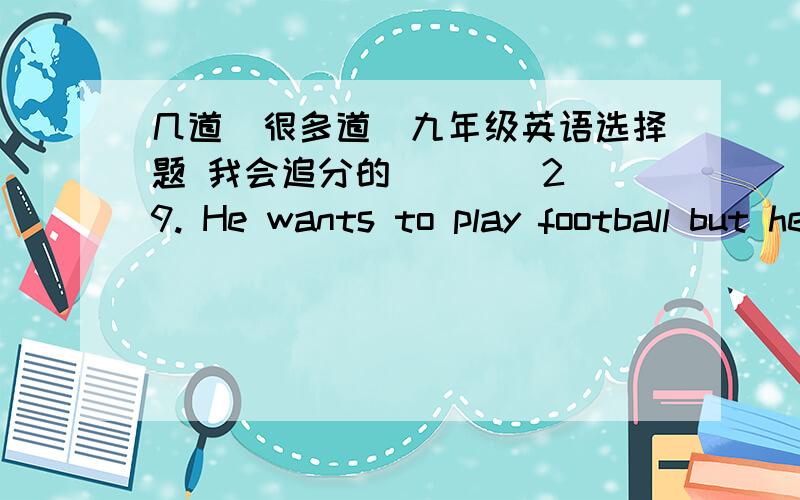 几道（很多道）九年级英语选择题 我会追分的(    )29. He wants to play football but he______ doing his homework. A. wasn’t finishing  B. didn’t finish   C. hasn’tfinished   D. hadn’t finished(    )30. I’m sorry. I have ____