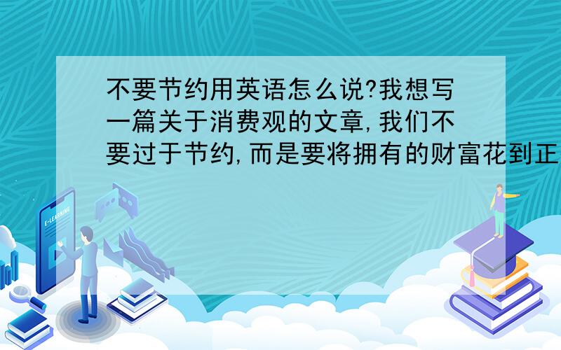 不要节约用英语怎么说?我想写一篇关于消费观的文章,我们不要过于节约,而是要将拥有的财富花到正确的地方大概这样的观点.不要节约这样的标题应该用什么词?don't save?