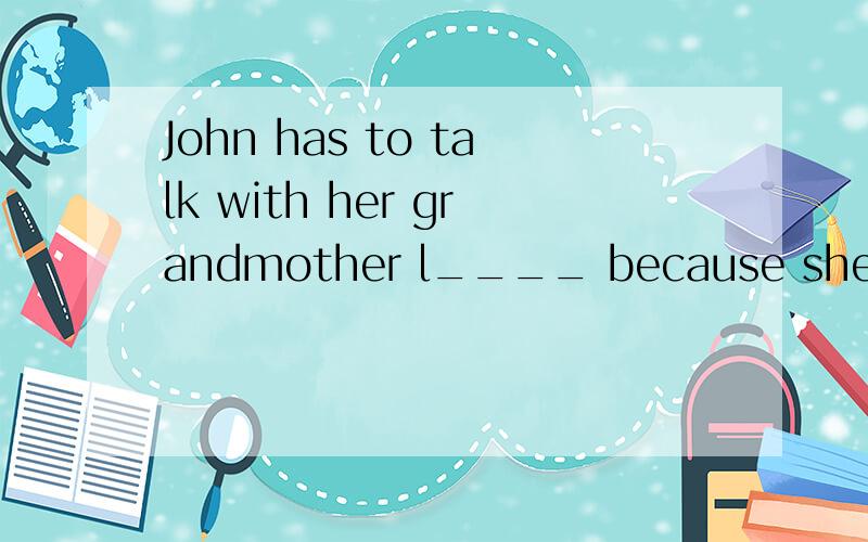 John has to talk with her grandmother l____ because she has bad hearing.It's too n___ outside,Dave,close the windows,please.There's a lot of wind in Beijing today.(改为同义句）____ ____in Beijing today.Writing a letter is difficult for