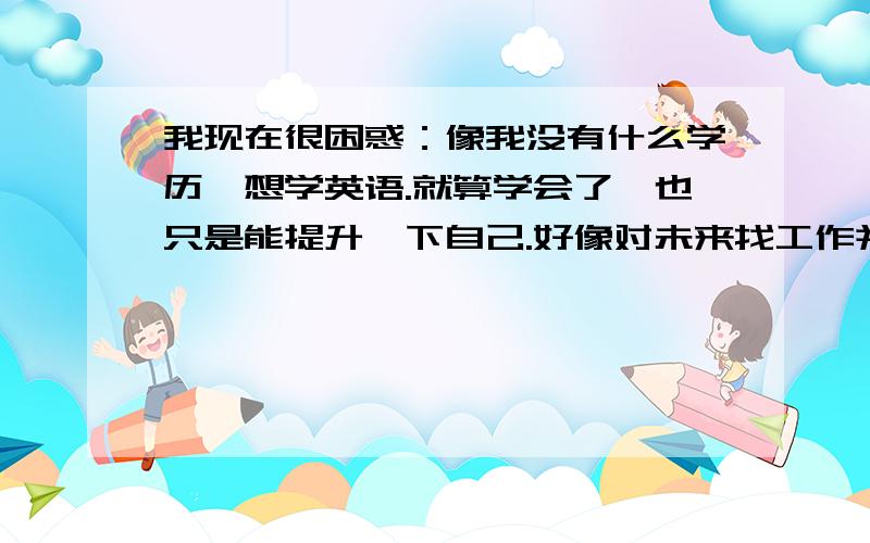 我现在很困惑：像我没有什么学历,想学英语.就算学会了,也只是能提升一下自己.好像对未来找工作并没有我现在很困惑：像我没有什么学历,学英语有什么用处呢?最多也就是能提升一下自己,