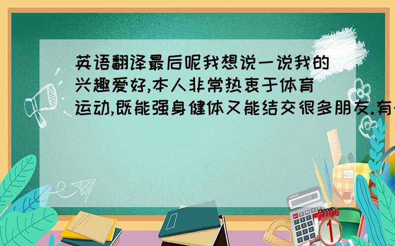 英语翻译最后呢我想说一说我的兴趣爱好,本人非常热衷于体育运动,既能强身健体又能结交很多朋友.有时间的话我还会去参加一些户外运动,走进大自然,我认为在艰苦的环境中寻找自己和发