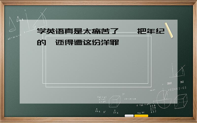 学英语真是太痛苦了,一把年纪的,还得遭这份洋罪,