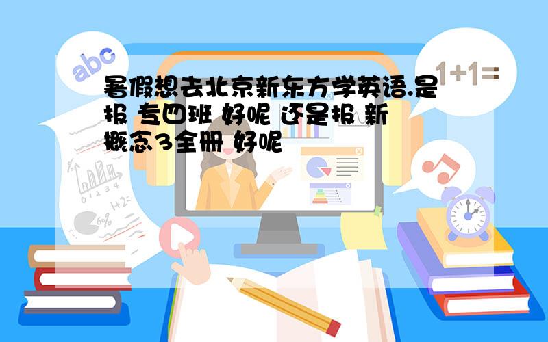 暑假想去北京新东方学英语.是报 专四班 好呢 还是报 新概念3全册 好呢