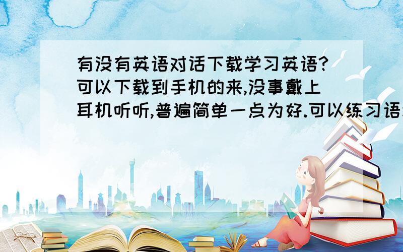 有没有英语对话下载学习英语?可以下载到手机的来,没事戴上耳机听听,普遍简单一点为好.可以练习语境.电影不用了,内容太大.