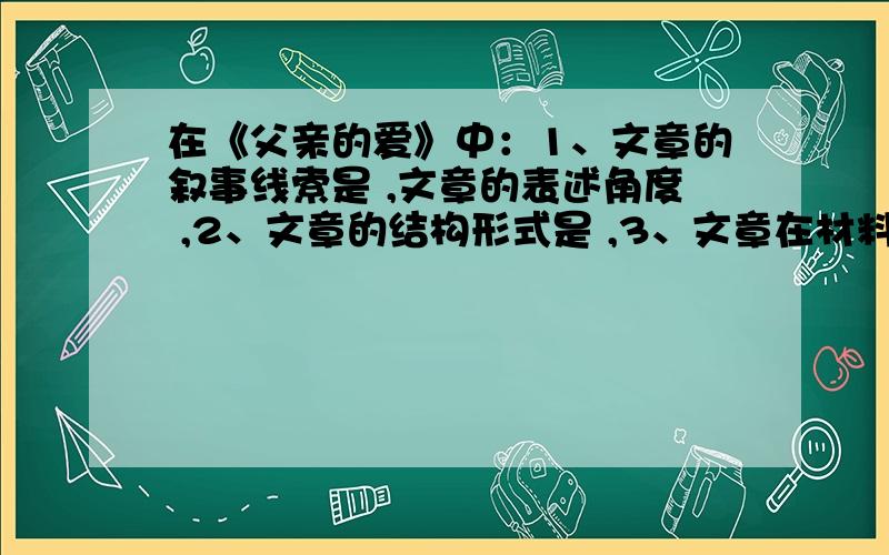 在《父亲的爱》中：1、文章的叙事线索是 ,文章的表述角度 ,2、文章的结构形式是 ,3、文章在材料选择上的显著特点是什么?4、作者在文中运用了什么表现手法?5、概括文中“父亲”的形象.