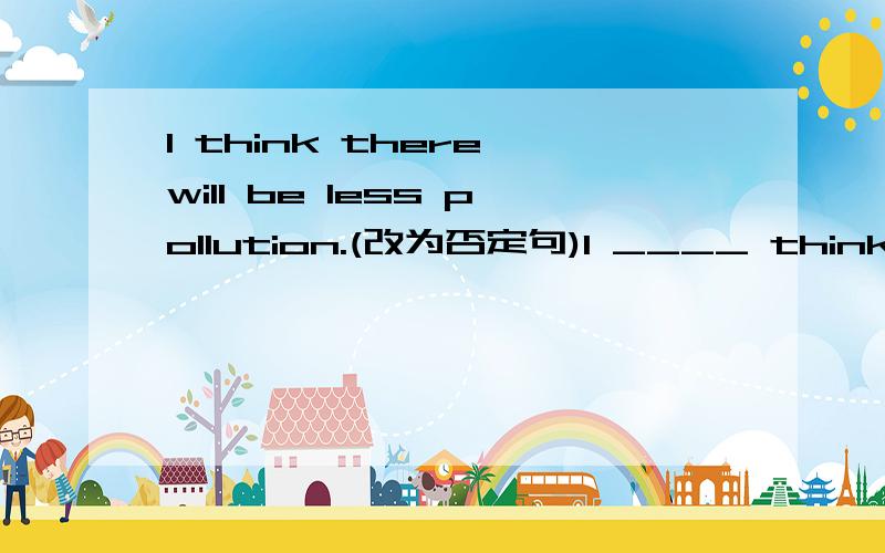 I think there will be less pollution.(改为否定句)I ____ think there _____ be less pollution原因