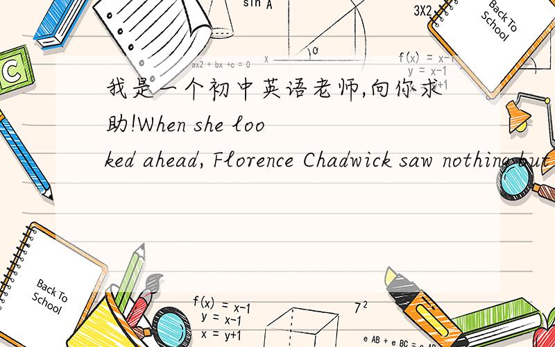 我是一个初中英语老师,向你求助!When she looked ahead, Florence Chadwick saw nothing but a solid wall of fog. Her body was numb. She had been swimming for nearly sixteen hours.Already she was the first woman to swim the English Channel in