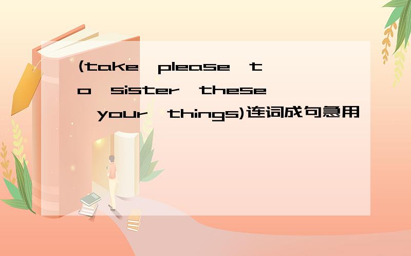 (take,please,to,sister,these,your,things)连词成句急用