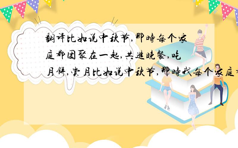 翻译比如说中秋节,那时每个家庭都团聚在一起,共进晚餐,吃月饼,赏月比如说中秋节,那时我每个家庭都团聚在一起共进晚餐,吃月饼,赏月