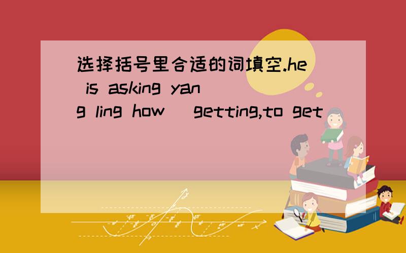 选择括号里合适的词填空.he is asking yang ling how (getting,to get)