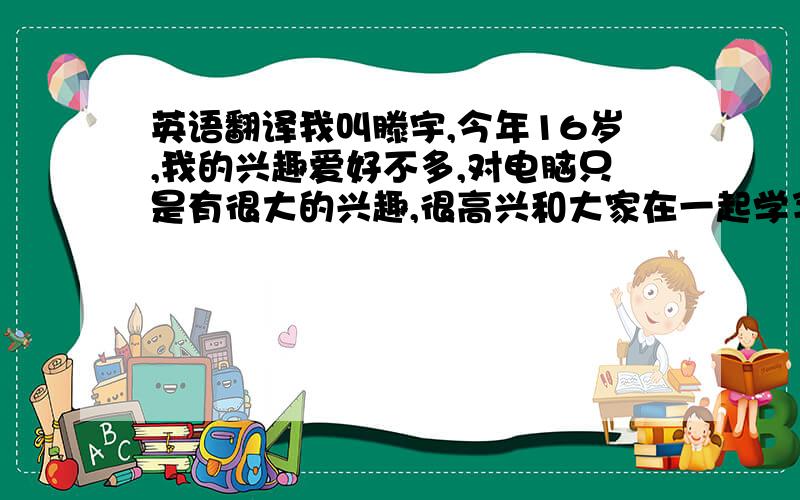 英语翻译我叫滕宇,今年16岁,我的兴趣爱好不多,对电脑只是有很大的兴趣,很高兴和大家在一起学习,希望我们以后互相取长补短,有什么不懂的请大家多多指教.希望三年过后大家通过自己的努