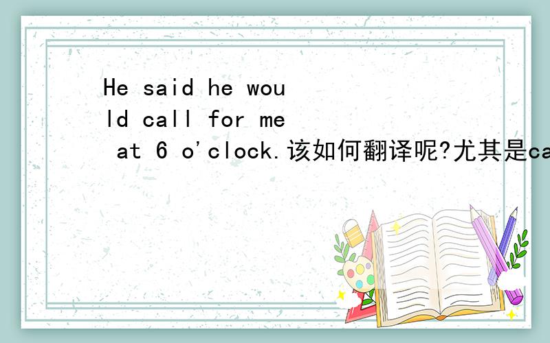 He said he would call for me at 6 o'clock.该如何翻译呢?尤其是call for,这个短语应该是要求或提倡什么的吧.
