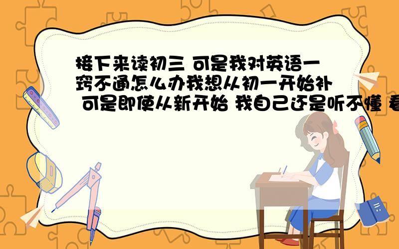 接下来读初三 可是我对英语一窍不通怎么办我想从初一开始补 可是即使从新开始 我自己还是听不懂 看不懂 语法 还有什么句型句式根本就不会 我要怎么办 一张一百分的考卷 只能考二三十