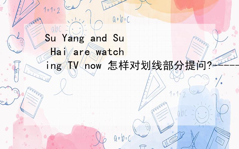 Su Yang and Su Hai are watching TV now 怎样对划线部分提问?----------------