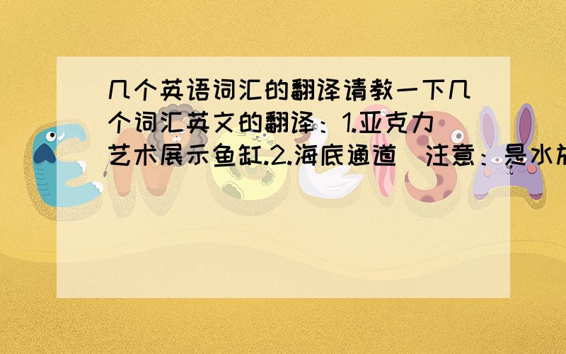 几个英语词汇的翻译请教一下几个词汇英文的翻译：1.亚克力艺术展示鱼缸.2.海底通道（注意：是水族馆里面那样的参观用的通道,可以看到四周的鱼类.不是海底隧道）3.观赏鱼缸谢谢!