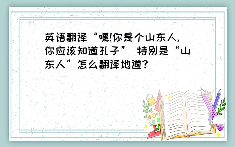 英语翻译“嘿!你是个山东人,你应该知道孔子” 特别是“山东人”怎么翻译地道?