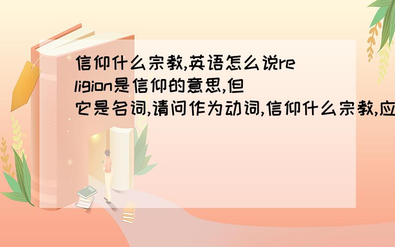 信仰什么宗教,英语怎么说religion是信仰的意思,但它是名词,请问作为动词,信仰什么宗教,应该是什么格式?比如说信仰佛教,是怎样说的?