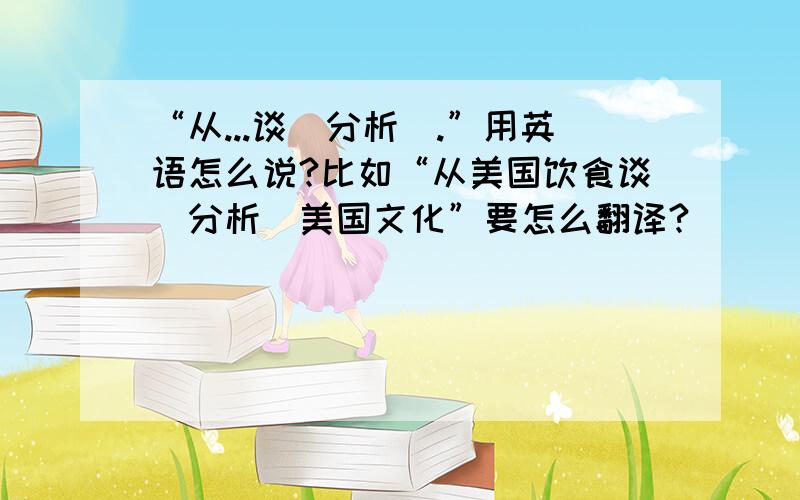 “从...谈（分析）.”用英语怎么说?比如“从美国饮食谈（分析）美国文化”要怎么翻译?