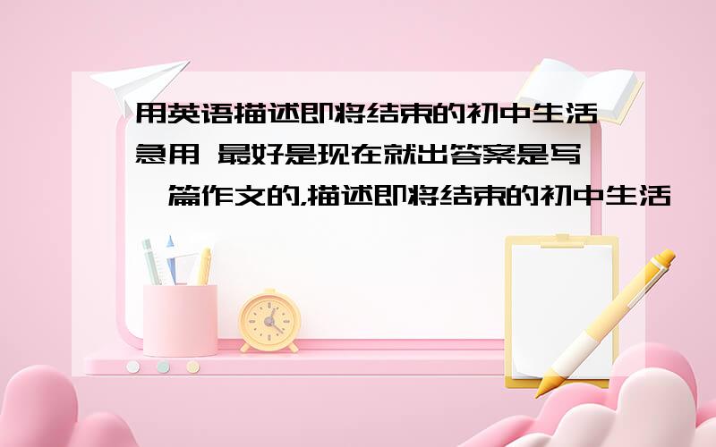 用英语描述即将结束的初中生活急用 最好是现在就出答案是写一篇作文的，描述即将结束的初中生活