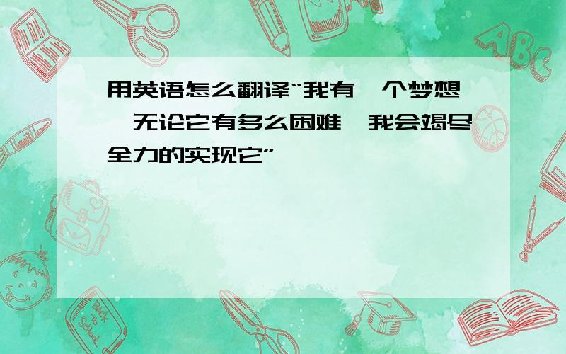 用英语怎么翻译“我有一个梦想,无论它有多么困难,我会竭尽全力的实现它”