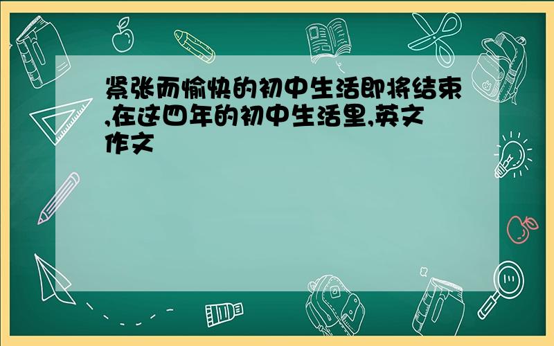 紧张而愉快的初中生活即将结束,在这四年的初中生活里,英文作文