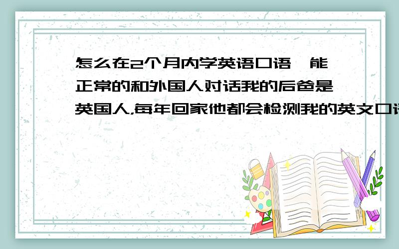 怎么在2个月内学英语口语,能正常的和外国人对话我的后爸是英国人，每年回家他都会检测我的英文口语水平，还有2个月时间让我努力攻读，但是我不知道该从哪里开始！跪求各位大侠帮忙