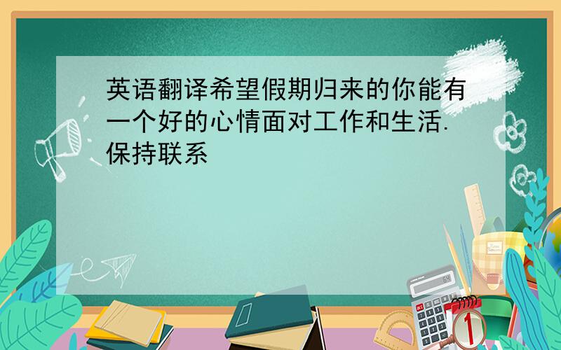 英语翻译希望假期归来的你能有一个好的心情面对工作和生活.保持联系