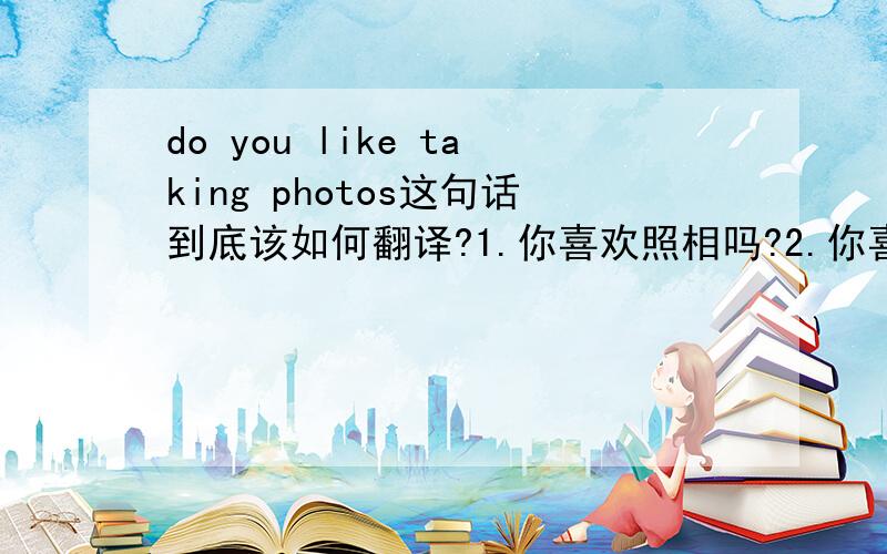 do you like taking photos这句话到底该如何翻译?1.你喜欢照相吗?2.你喜欢摄影吗?