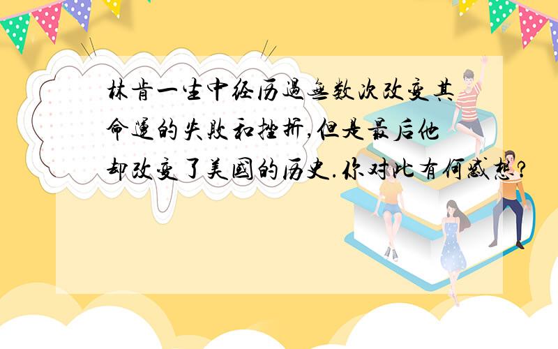 林肯一生中经历过无数次改变其命运的失败和挫折,但是最后他却改变了美国的历史.你对此有何感想?