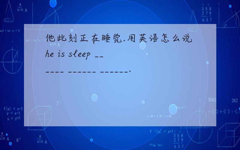 他此刻正在睡觉.用英语怎么说he is sleep ______ ______ ______.