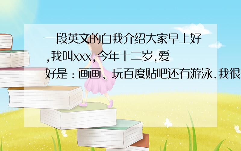 一段英文的自我介绍大家早上好,我叫xxx,今年十二岁,爱好是：画画、玩百度贴吧还有游泳.我很普通,没有特长.是个b型血的女生,比较开朗,和周围的人都很合得来,不用担心我是面瘫（不会笑/