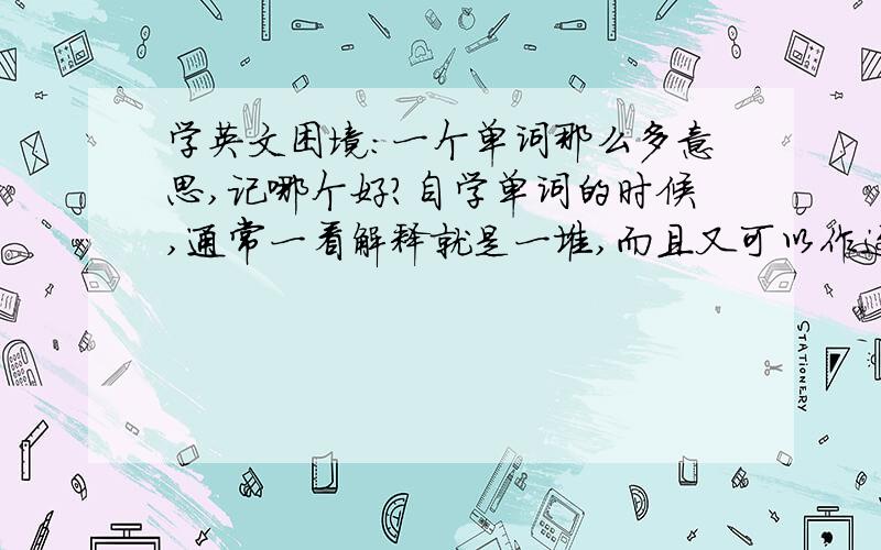 学英文困境:一个单词那么多意思,记哪个好?自学单词的时候,通常一看解释就是一堆,而且又可以作这种词性,又可以做那种词性理解.但没有标明最常用在什么情况,所以有时候尽管单词记住了,