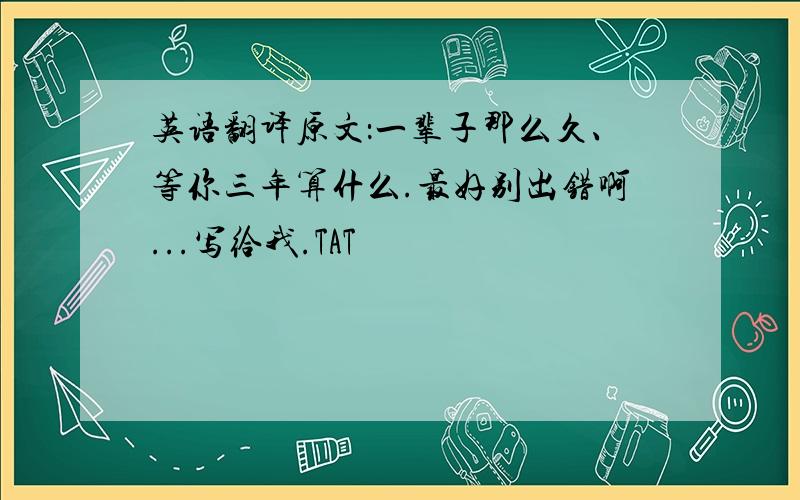 英语翻译原文：一辈子那么久、等你三年算什么.最好别出错啊...写给我.TAT