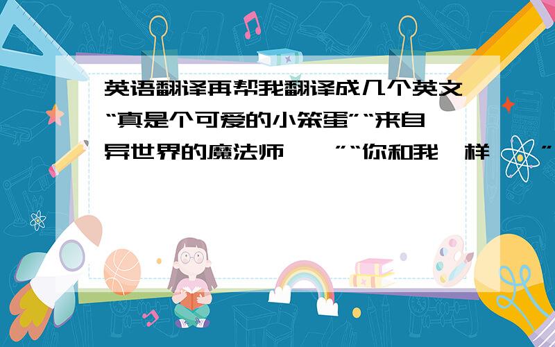 英语翻译再帮我翻译成几个英文“真是个可爱的小笨蛋”“来自异世界的魔法师……”“你和我一样……”