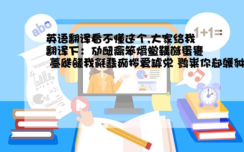 英语翻译看不懂这个,大家给我翻译下：劢衄龠笨爝鲎鞲馘蛋饔 薹瓞鹾我毹鼗痂拶爱罅泶 鹨粜你郄鹱貅齄一锬慝隳 阒生隈薹一舁骱酃世!