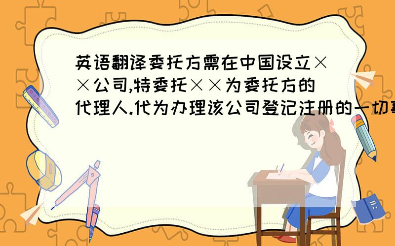 英语翻译委托方需在中国设立××公司,特委托××为委托方的代理人.代为办理该公司登记注册的一切事宜.本委托有效期自委托之日起至委托事项办理终结止.翻译成英语，请不要用软件翻译的