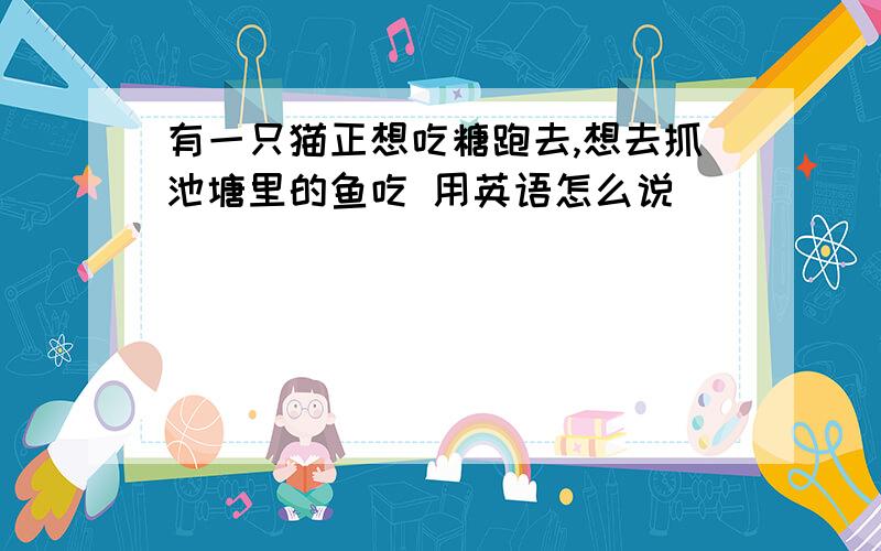 有一只猫正想吃糖跑去,想去抓池塘里的鱼吃 用英语怎么说