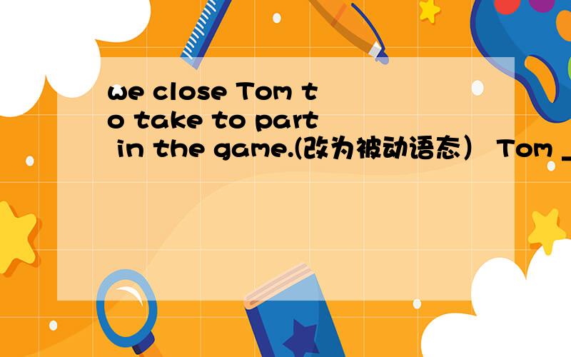 we close Tom to take to part in the game.(改为被动语态） Tom _______ _______ to take part in thegame.