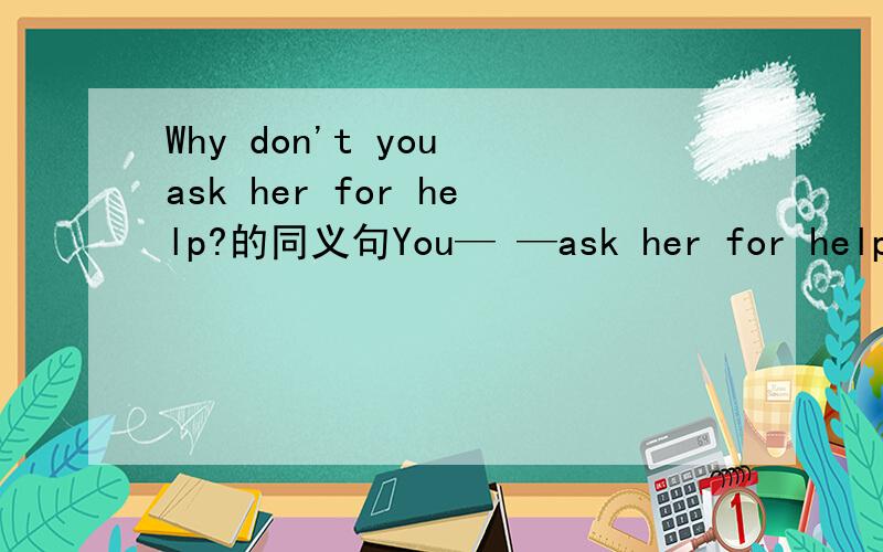 Why don't you ask her for help?的同义句You— —ask her for help.