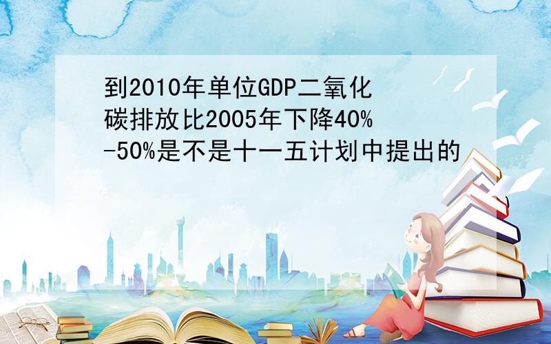 到2010年单位GDP二氧化碳排放比2005年下降40%-50%是不是十一五计划中提出的